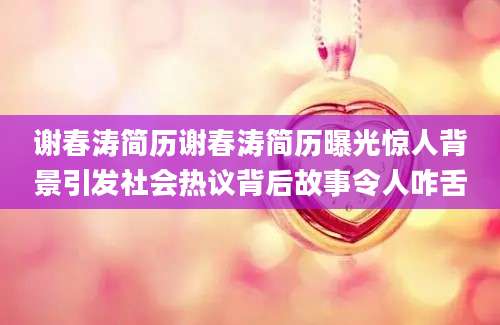 谢春涛简历谢春涛简历曝光惊人背景引发社会热议背后故事令人咋舌
