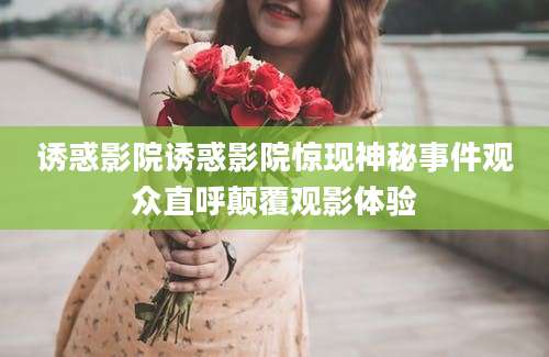 诱惑影院诱惑影院惊现神秘事件观众直呼颠覆观影体验