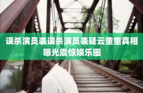 误杀演员表误杀演员表疑云重重真相曝光震惊娱乐圈
