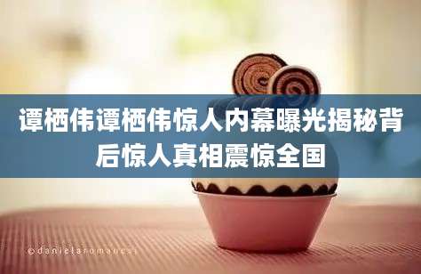 谭栖伟谭栖伟惊人内幕曝光揭秘背后惊人真相震惊全国