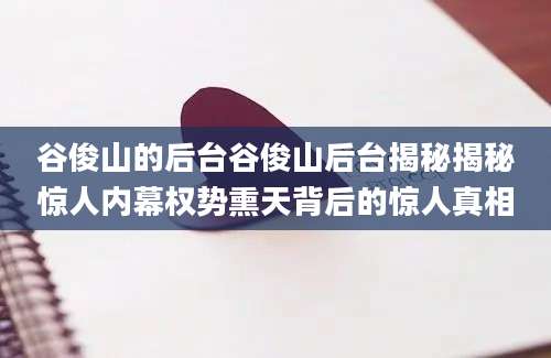 谷俊山的后台谷俊山后台揭秘揭秘惊人内幕权势熏天背后的惊人真相