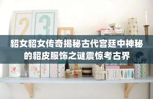 貂女貂女传奇揭秘古代宫廷中神秘的貂皮服饰之谜震惊考古界