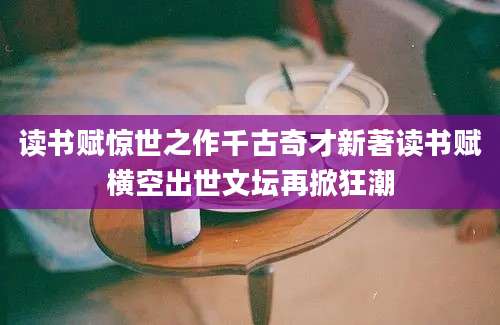 读书赋惊世之作千古奇才新著读书赋横空出世文坛再掀狂潮