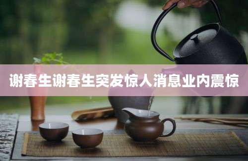 谢春生谢春生突发惊人消息业内震惊