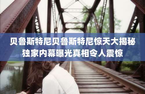 贝鲁斯特尼贝鲁斯特尼惊天大揭秘独家内幕曝光真相令人震惊