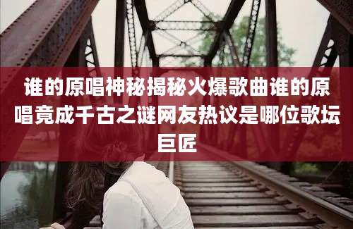 谁的原唱神秘揭秘火爆歌曲谁的原唱竟成千古之谜网友热议是哪位歌坛巨匠