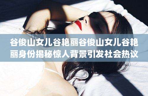 谷俊山女儿谷艳丽谷俊山女儿谷艳丽身份揭秘惊人背景引发社会热议