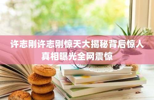 许志刚许志刚惊天大揭秘背后惊人真相曝光全网震惊