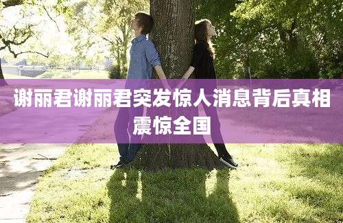 谢丽君谢丽君突发惊人消息背后真相震惊全国
