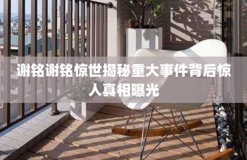 谢铭谢铭惊世揭秘重大事件背后惊人真相曝光