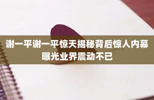 谢一平谢一平惊天揭秘背后惊人内幕曝光业界震动不已