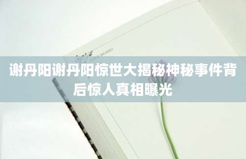 谢丹阳谢丹阳惊世大揭秘神秘事件背后惊人真相曝光
