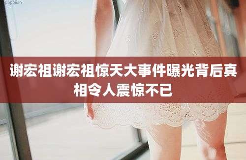 谢宏祖谢宏祖惊天大事件曝光背后真相令人震惊不已