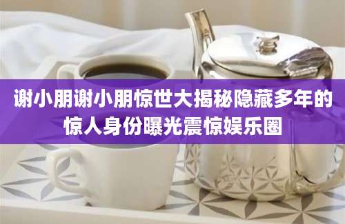 谢小朋谢小朋惊世大揭秘隐藏多年的惊人身份曝光震惊娱乐圈