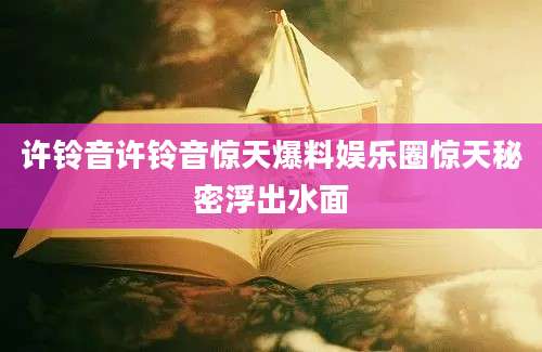 许铃音许铃音惊天爆料娱乐圈惊天秘密浮出水面