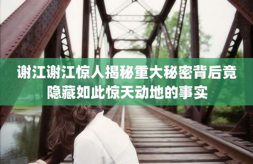 谢江谢江惊人揭秘重大秘密背后竟隐藏如此惊天动地的事实