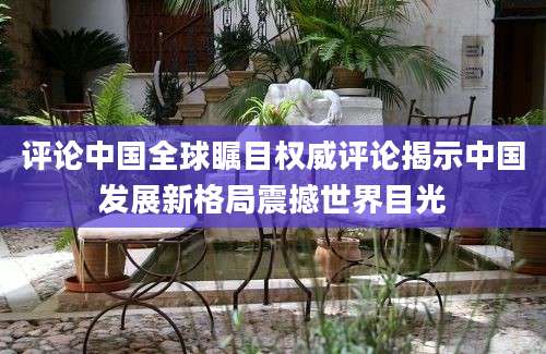 评论中国全球瞩目权威评论揭示中国发展新格局震撼世界目光