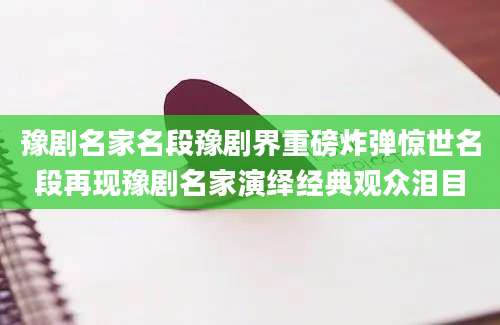 豫剧名家名段豫剧界重磅炸弹惊世名段再现豫剧名家演绎经典观众泪目