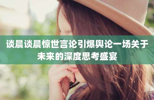 谈晨谈晨惊世言论引爆舆论一场关于未来的深度思考盛宴