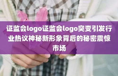 证监会logo证监会logo突变引发行业热议神秘新形象背后的秘密震惊市场