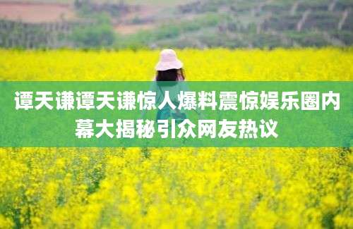 谭天谦谭天谦惊人爆料震惊娱乐圈内幕大揭秘引众网友热议