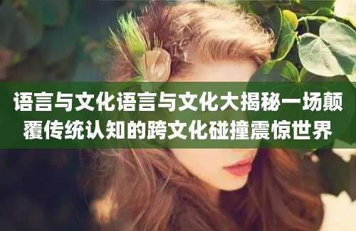 语言与文化语言与文化大揭秘一场颠覆传统认知的跨文化碰撞震惊世界
