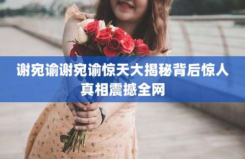 谢宛谕谢宛谕惊天大揭秘背后惊人真相震撼全网