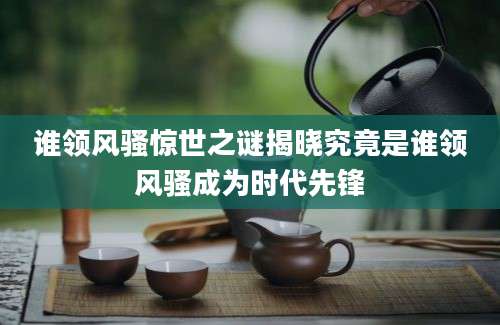 谁领风骚惊世之谜揭晓究竟是谁领风骚成为时代先锋