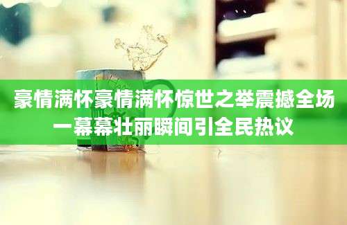 豪情满怀豪情满怀惊世之举震撼全场一幕幕壮丽瞬间引全民热议