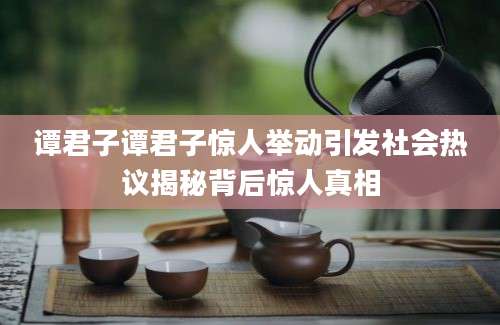 谭君子谭君子惊人举动引发社会热议揭秘背后惊人真相