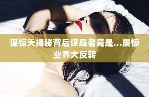 谋惊天揭秘背后谋局者竟是...震惊业界大反转