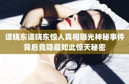 谭晓东谭晓东惊人真相曝光神秘事件背后竟隐藏如此惊天秘密