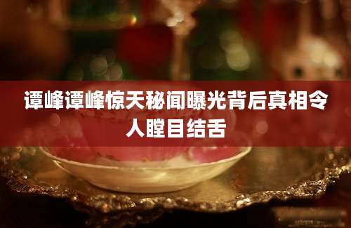 谭峰谭峰惊天秘闻曝光背后真相令人瞠目结舌