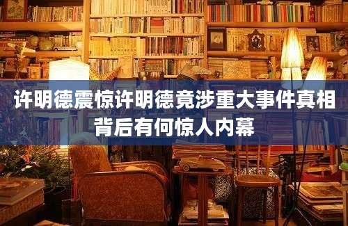 许明德震惊许明德竟涉重大事件真相背后有何惊人内幕