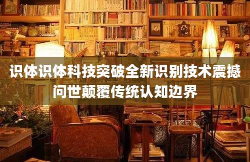 识体识体科技突破全新识别技术震撼问世颠覆传统认知边界