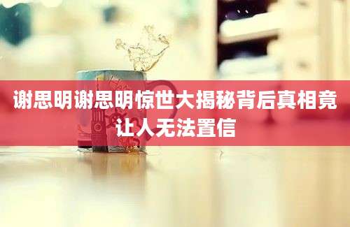 谢思明谢思明惊世大揭秘背后真相竟让人无法置信