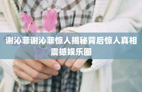 谢沁菲谢沁菲惊人揭秘背后惊人真相震撼娱乐圈