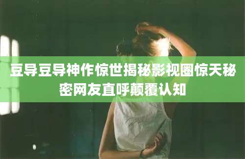 豆导豆导神作惊世揭秘影视圈惊天秘密网友直呼颠覆认知