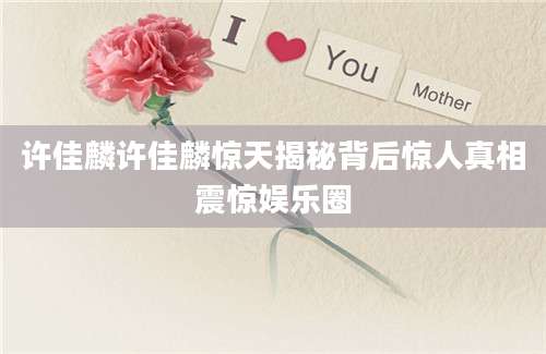 许佳麟许佳麟惊天揭秘背后惊人真相震惊娱乐圈