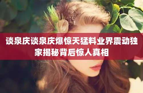 谈泉庆谈泉庆爆惊天猛料业界震动独家揭秘背后惊人真相