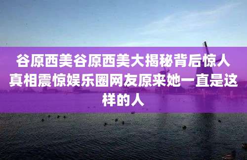 谷原西美谷原西美大揭秘背后惊人真相震惊娱乐圈网友原来她一直是这样的人
