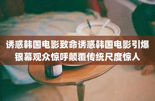 诱惑韩国电影致命诱惑韩国电影引爆银幕观众惊呼颠覆传统尺度惊人