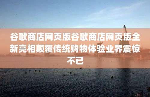 谷歌商店网页版谷歌商店网页版全新亮相颠覆传统购物体验业界震惊不已
