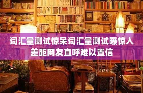 词汇量测试惊呆词汇量测试曝惊人差距网友直呼难以置信