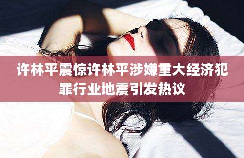 许林平震惊许林平涉嫌重大经济犯罪行业地震引发热议