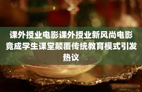 课外授业电影课外授业新风尚电影竟成学生课堂颠覆传统教育模式引发热议