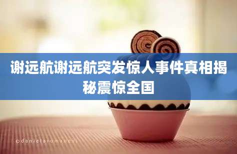 谢远航谢远航突发惊人事件真相揭秘震惊全国
