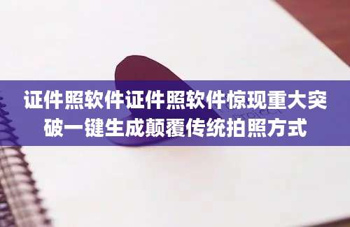 证件照软件证件照软件惊现重大突破一键生成颠覆传统拍照方式