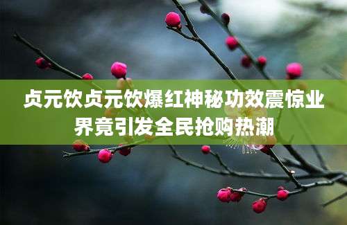 贞元饮贞元饮爆红神秘功效震惊业界竟引发全民抢购热潮