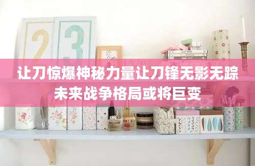 让刀惊爆神秘力量让刀锋无影无踪未来战争格局或将巨变